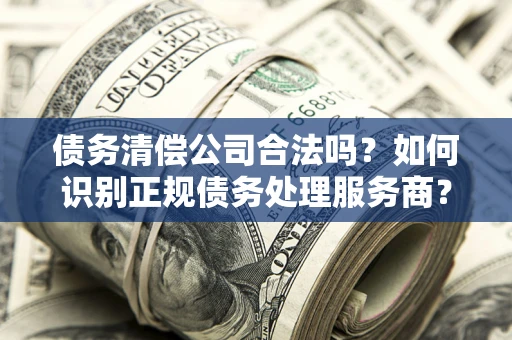 武汉债务清偿公司合法吗？如何识别正规债务处理服务商？