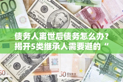武汉债务人离世后债务怎么办？揭开5类继承人需要避的“坑”