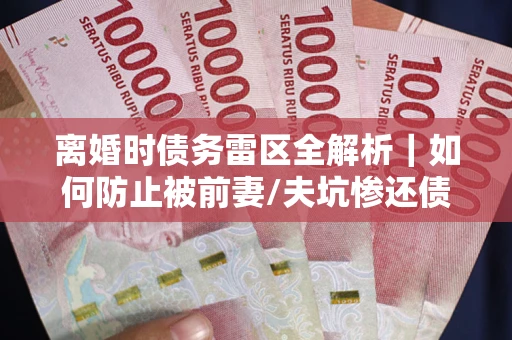 武汉离婚时债务雷区全解析｜如何防止被前妻/夫坑惨还债？