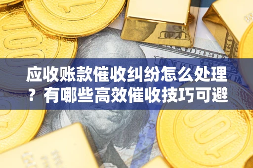 武汉应收账款催收纠纷怎么处理？有哪些高效催收技巧可避免坏账？